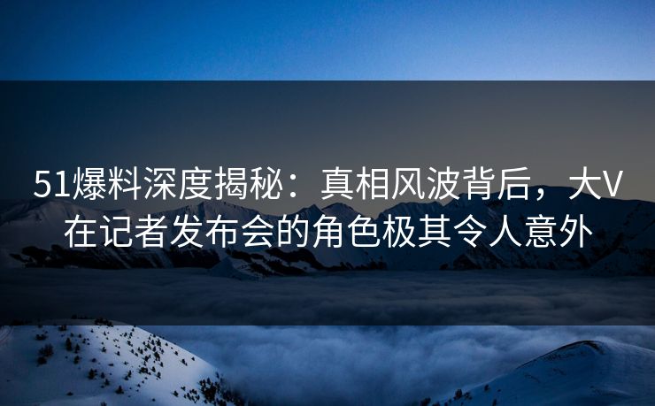51爆料深度揭秘：真相风波背后，大V在记者发布会的角色极其令人意外