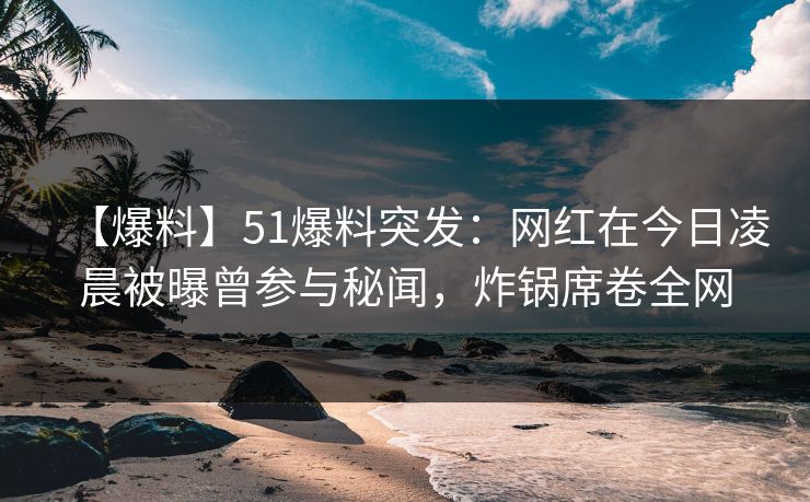 【爆料】51爆料突发：网红在今日凌晨被曝曾参与秘闻，炸锅席卷全网