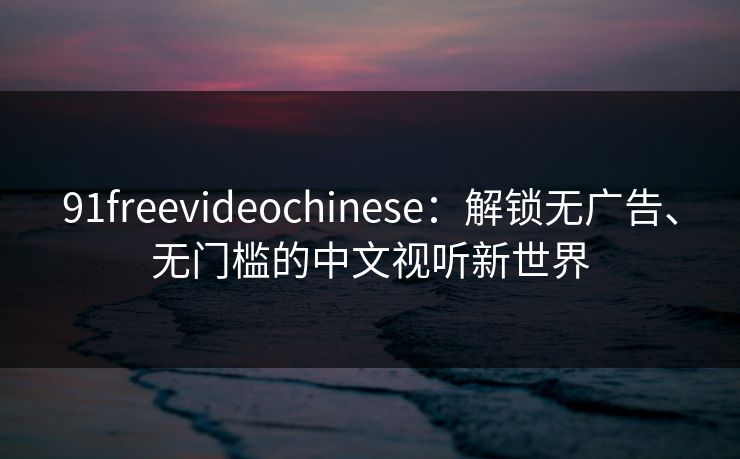 91freevideochinese：解锁无广告、无门槛的中文视听新世界