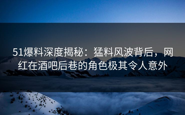 51爆料深度揭秘：猛料风波背后，网红在酒吧后巷的角色极其令人意外