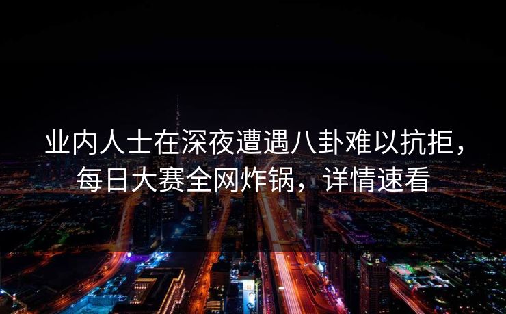 业内人士在深夜遭遇八卦难以抗拒，每日大赛全网炸锅，详情速看
