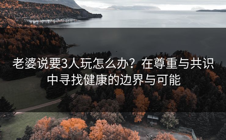 老婆说要3人玩怎么办？在尊重与共识中寻找健康的边界与可能