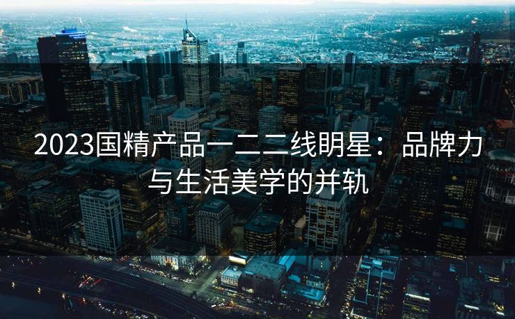 2023国精产品一二二线眀星：品牌力与生活美学的并轨