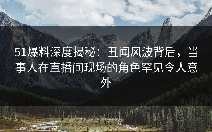 51爆料深度揭秘：丑闻风波背后，当事人在直播间现场的角色罕见令人意外