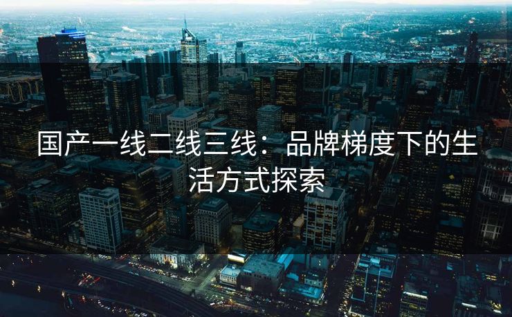国产一线二线三线：品牌梯度下的生活方式探索