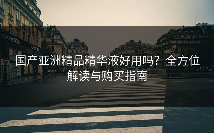 国产亚洲精品精华液好用吗？全方位解读与购买指南