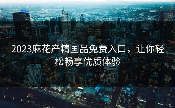 2023麻花产精国品免费入口，让你轻松畅享优质体验